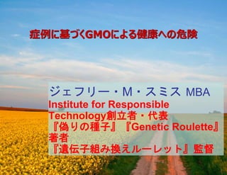 症例に基づくGMOによる健康への危険
ジェフリー・M・スミス MBA
Institute for Responsible
Technology創立者・代表
『偽りの種子』『Genetic Roulette』
著者
『遺伝子組み換えルーレット』監督
 