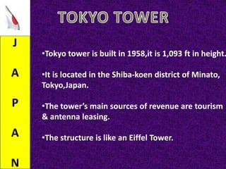 J
A
P
A
N
•Tokyo tower is built in 1958,it is 1,093 ft in height.
•It is located in the Shiba-koen district of Minato,
Tokyo,Japan.
•The tower’s main sources of revenue are tourism
& antenna leasing.
•The structure is like an Eiffel Tower.
 