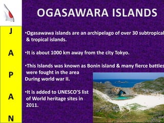 J
A
P
A
N
•Ogasawawa islands are an archipelago of over 30 subtropical
& tropical islands.
•It is about 1000 km away from the city Tokyo.
•This Islands was known as Bonin island & many fierce battles
were fought in the area
During world war II.
•It is added to UNESCO’S list
of World heritage sites in
2011.
 