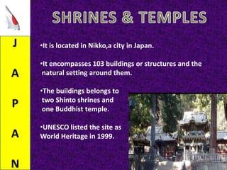J
A
P
A
N
•It is located in Nikko,a city in Japan.
•It encompasses 103 buildings or structures and the
natural setting around them.
•The buildings belongs to
two Shinto shrines and
one Buddhist temple.
•UNESCO listed the site as
World Heritage in 1999.
 