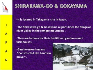 J
A
P
A
N
•It is located in Takayama ,city in Japan.
•The Shirakawa-go & Gokayama regions lines the Shogawa
River Valley in the remote mountains .
•They are famous for their traditional gassho-zukuri
farmhouses.
•Gassho-zukuri means
“Constructed like hands in
prayer”,
 