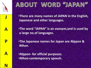J
A
P
A
N
•There are many names of JAPAN in the English,
Japanese and other languages.
•The word “JAPAN” is an exonym,and is used by
a large no.of languages.
•The Japanese names for Japan are Nippon &
Nihon.
•Nippon- for official purposes.
•Nihon-contemporary speech.
 