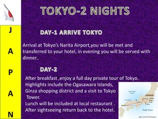 J
A
P
A
N
Arrival at Tokyo’s Narita Airport,you will be met and
transferred to your hotel, in evening you will be served with
dinner..
After breakfast ,enjoy a full day private tour of Tokyo.
Highlights include the Ogasawara Islands,
Ginza shopping district and a visit to Tokyo
Tower.
Lunch will be included at local restaurant .
After sightseeing return back to the hotel.
 