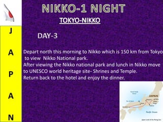J
A
P
A
N
Depart north this morning to Nikko which is 150 km from Tokyo
to view Nikko National park.
After viewing the Nikko national park and lunch in Nikko move
to UNESCO world heritage site- Shrines and Temple.
Return back to the hotel and enjoy the dinner.
 