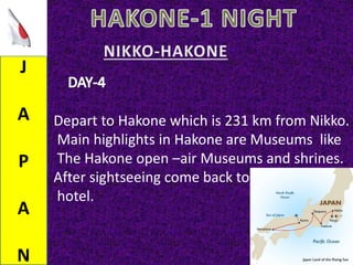 J
A
P
A
N
Depart to Hakone which is 231 km from Nikko.
Main highlights in Hakone are Museums like
The Hakone open –air Museums and shrines.
After sightseeing come back to
hotel.
 
