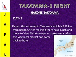 J
A
P
A
N
Depart this morning to Takayama which is 292 km
from hakone.After reaching there have lunch and
move to View Shirakawa-go and gokayama .After
this visit local market and come
back to hotel.
 