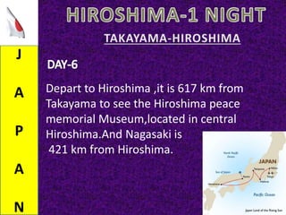 J
A
P
A
N
Depart to Hiroshima ,it is 617 km from
Takayama to see the Hiroshima peace
memorial Museum,located in central
Hiroshima.And Nagasaki is
421 km from Hiroshima.
 
