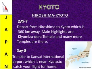 J
A
P
A
N
Depart from Hiroshima to Kyoto which is
360 km away .Main highlights are
Kiyomizu-dera Temple and many more
Temples are there.
Transfer to Kansai international
airport which is near Kyoto,to
catch your flight for home.
 