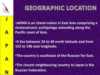 J
A
P
A
N
•JAPAN is an island nation in East Asia comprising a
stratovolcanic archipelago extending along the
Pacific coast of Asia.
•It lies between 24 to 46 north latitude and from
123 to 146 east longitude.
•The country is southeast of the Russian Far East.
•The closest neighbouring country to Japan is the
Russian Federation.
 