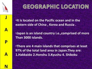 J
A
P
A
N
•It is located on the Pacific ocean and in the
eastern side of China , Korea and Russia .
•Japan is an island country i.e.,comprised of more
Than 3000 islands.
•There are 4 main islands that comprises at least
97% of the total land area in Japan.They are:
1.Hakkaido 2.Honshu 3.Kyushu 4. Shikoku
 
