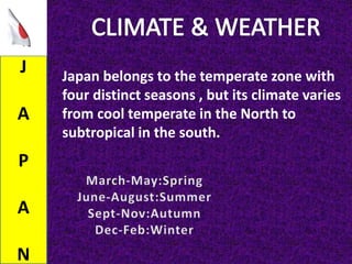 J
A
P
A
N
Japan belongs to the temperate zone with
four distinct seasons , but its climate varies
from cool temperate in the North to
subtropical in the south.
 