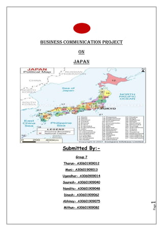 Business Communication Project <br />On <br />JAPAN<br />Submitted By:- <br />Group 7<br />Tharun- A30601909012<br />Mani- A30601909013<br />Ugendhar- A3060909014<br />Suuresh- A30601909040<br />Nandita- A30601909048<br />Dinesh- A30601909062<br />Abhinay- A30601909075<br />Mithun- A30601909082<br />INTRODUCTION<br />In 1603, a Tokugawa shogun ate (military dictatorship) ushered in a long period of isolation from foreign influence in order to secure its power. For more than two centuries this policy enabled Japan to enjoy stability and a flowering of its indigenous culture. Following the Treaty of Kanagawa with the US in 1854, Japan opened its ports and began to intensively modernize and industrialize. During the late 19th and early 20th centuries, Japan became a regional power that was able to defeat the forces of both China and Russia. It occupied Korea, Formosa (Taiwan), and southern Sakhalin Island. In 1931-32 Japan occupied Manchuria, and in 1937 it launched a full-scale invasion of China. Japan attacked US forces in 1941 - triggering America's entry into World War II - and soon occupied much of East and Southeast Asia. After its defeat in World War II, Japan recovered to become an economic power and a staunch ally of the US. While the emperor retains his throne as a symbol of national unity, elected politicians - with heavy input from bureaucrats and business executives - wield actual decision-making power. The economy experienced a major slowdown starting in the 1990s following three decades of unprecedented growth, but Japan still remains a major economic power, both in Asia and globally.<br />Japan has a population of approximately 125 million people packed tightly into a rather small geographic area. The official language in Japan is Japanese. Japanese is spoken only in Japan. The literacy rate in Japan is very close to 100 percent and 95 percent of the Japanese population has a high school education.<br />Japan’s form of government is parliamentarian democracy under the rule of a constitutional monarch. The Prime Minister is the chief government officer. The dominant religion is Shinto, which is exclusive to Japan. However, the Japanese have no official religion.<br />Culturally, the Japanese tend to be somewhat introverted in their ways. They generally are not receptive to outsiders. The relationships and loyalty to the group is critical for success when conducting business in Japan.<br />104774942545<br />Facts:-<br />4 Main islands-Hokkaido, Honshu (or the mainland), Shikoku, and Kyushu.<br />It is small country, about the size of Montana, but ranks 7th in the world in total population with 127,000,000 people.<br />75% Mountainous. Mt. Fuji is the highest peak in Japan, standing 3,776 meters above sea level.<br />,[object Object]