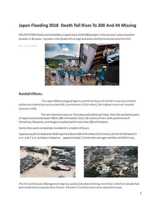 1
Japan Flooding 2018 Death Toll Rises To 200 And 44 Missing
DEVASTATINGfloodsandlandslidesinJapanhave killed200 people inthe country’sworstweather
disasterin36 years - butwhy isthe deathtoll so highand whendidthe torrential rainsfirst hit?
Thu, Jul 12, 2018
Rainfall Effects:
The JapanMeteorological Agencysaidthree hoursof rainfall inone areainKochi
prefecture reachedanaccumulated26.3 centimeters(10.4inches),the highestsince such records
startedin1976.
The rain startedto pouron Thursdayand pickedupFriday.Overthe weekend,parts
of Japanreceivedbetween300 to 500 millimeters(12to 20 inches) of rain,withprefecturesof
Hiroshima,Okayama,andHyogoinundatedwithmore than500 millimeters.
Some citieswere completelyinundatedinamatterof hours.
Japanese publicbroadcasterNHKreportedabout364 millimeters(14.3inches) of rainfell between5
a.m.and 7 a.m.Sundayin Uwajima -- approximately1.5timesthe average monthlyrainfallforJuly.
The Fire and DisasterManagementAgencysaidbySaturdaymorning,more than1.6millionpeople had
beenorderedtoevacuate theirhomes. A further3.1millionmore were advisedtoleave.
 