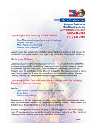 Dat a Ser vices, Inc.
                                                                    Computer Services for
                                                                   Global Direct Marketing
                                                                 www.dataservicesinc.com
                                                                          1-800-432-4066
Japan-Complete Data Processing from Data Services
                                                                          1-410-546-2206
       Direct Mailers targeting Japan face a variety of challenges:
       Language challenges
       Multi-byte processing challenges
       Japanese postal challenges.

Japan-Complete data processing from Data Services meets all these challenges and provides the
traditional address hygiene services you've come to rely upon in your direct mail data processing.

The Language Challenge
Japan originally borrowed its written language from China. The Chinese characters, called Kanji,
were later supplemented by two additional character sets based on the way Japanese syllables
sounded when they were pronounced. These two additional character sets, Katakana and
Hiragana, sound the same but are written differently and used for different purposes; just as a lower
case 'a' and an upper case 'A' sound the same in English, but are written completely differently.
 Romanji (or Romaji) is a Romanized version of the Hiragana or Katakana character sets.

Japan-Complete from Data Services is capable of handling mixed files containing
Romanji and Japanese characters.

We offer:
       Table matching to determine name sequence for normalization
       Gender Coding
       The Multi-byte Challenge

Because many of the Kanji characters are encoded in two or more bytes, Japanese can be a chal-
lenge for traditional North American and European data processing systems. Japan-Complete from
Data Services is designed to handle all forms of Japanese characters.

However, challenges often occur in the ink-jetting or laser-imaging process with addressing your
mail. We strongly recommend you send a sample to your imaging partner to see if they can ink-jet
or laser-print in the Japanese character sets well before your drop date.

                                                                                       (Over)
 