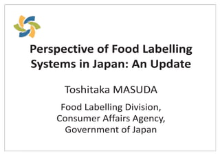 Perspective of Food Labelling
Systems in Japan: An Update
Toshitaka MASUDA
Food Labelling Division,
Consumer Affairs Agency,
Government of Japan
 