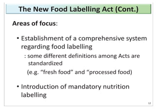 Areas of focus:
• Establishment of a comprehensive system
regarding food labelling
: some different definitions among Acts are
standardized
(e.g. “fresh food” and “processed food)
• Introduction of mandatory nutrition
labelling
12
The New Food Labelling Act (Cont.)
 