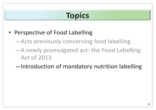 • Perspective of Food Labelling
– Acts previously concerning food labelling
– A newly promulgated act: the Food Labelling
Act of 2013
– Introduction of mandatory nutrition labelling
14
Topics
 