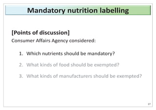 [Points of discussion]
Consumer Affairs Agency considered:
1. Which nutrients should be mandatory?
2. What kinds of food should be exempted?
3. What kinds of manufacturers should be exempted?
17
Mandatory nutrition labelling
 