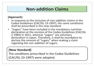 [Approach]
• In response to the inclusion of non-addition claims in the
Codex Guidelines (CAC/GL 23-1997), the same conditions
shall be prescribed in the new standard.
• “Sugars” have been included in the mandatory nutrition
declaration at the revision of the Codex Guidelines (CAC/GL
2-1985) in 2011, whereas “sugars” are voluntary
declaration in Japan. Therefore, it shall be mandatory to
declare the amount of “sugars” when making a claim
regarding the non-addition of sugars.
[New Standard]
The conditions prescribed in the Codex Guidelines
(CAC/GL 23-1997) were adopted.
Non-addition Claims
 