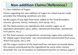 Non-addition Claims Reference
7.1 Non-Addition of Sugars
Claims regarding the non-addition of sugars to a food may be made
provided the following conditions are met.
(a) No sugars of any type have been added to the food (Examples:
sucrose, glucose, honey, molasses, corn syrup, etc.);
(b) The food contains no ingredients that contain sugars as an
ingredient (Examples: jams, jellies, sweetened chocolate, sweetened
fruit pieces, etc.);
(c) The food contains no ingredients containing sugars that substitute
for added sugars (Examples: non-reconstituted concentrated fruit juice,
dried fruit paste, etc.); and
(d) The sugars content of the food itself has not been increased above
the amount contributed by the ingredients by some other means
(Example: the use of enzymes to hydrolyzed starches to release sugars).
 