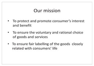 Our mission
• To protect and promote consumer’s interest
and benefit
• To ensure the voluntary and rational choice
of goods and services
• To ensure fair labelling of the goods closely
related with consumers’ life
 
