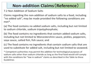 Non-addition Claims Reference
7.2 Non-Addition of Sodium Salts
Claims regarding the non-addition of sodium salts to a food, including
“no added salt”, may be made provided the following conditions are
met*.
(a) The food contains no added sodium salts, including but not limited
to sodium chloride, sodium tripolyphosphate;
(b) The food contains no ingredients that contain added sodium salts,
including but not limited to Worcestershire sauce, pickles, pepperoni,
soya sauce, salted fish, fish sauce; and
(c) The food contains no ingredients that contain sodium salts that are
used to substitute for added salt, including but not limited to seaweed.
* Competent authorities may permit the addition for technological purposes of
sodium salts other than sodium chloride as long as the final food would still comply
with the conditions for “low in sodium” claims as described in the Table to these
Guidelines
 