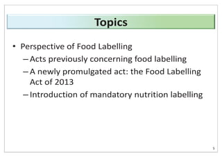 • Perspective of Food Labelling
– Acts previously concerning food labelling
– A newly promulgated act: the Food Labelling
Act of 2013
– Introduction of mandatory nutrition labelling
5
Topics
 