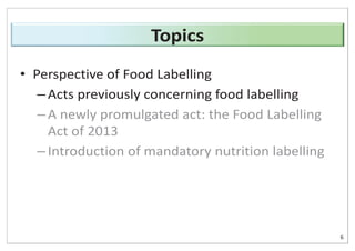 • Perspective of Food Labelling
– Acts previously concerning food labelling
– A newly promulgated act: the Food Labelling
Act of 2013
– Introduction of mandatory nutrition labelling
6
Topics
 