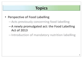 • Perspective of Food Labelling
– Acts previously concerning food labelling
– A newly promulgated act: the Food Labelling
Act of 2013
– Introduction of mandatory nutrition labelling
9
Topics
 