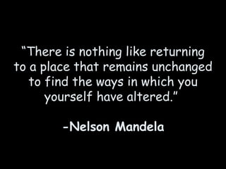 “ There is nothing like returning to a place that remains unchanged to find the ways in which you yourself have altered.”    -Nelson Mandela 