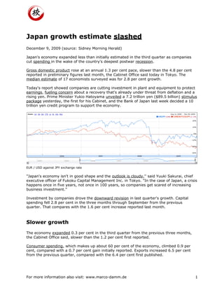 Japan growth estimate slashed
December 9, 2009 (source: Sidney Morning Herald)

Japan's economy expanded less than initially estimated in the third quarter as companies
cut spending in the wake of the country's deepest postwar recession.

Gross domestic product rose at an annual 1.3 per cent pace, slower than the 4.8 per cent
reported in preliminary figures last month, the Cabinet Office said today in Tokyo. The
median estimate of 17 economists surveyed was for 2.8 per cent growth.

Today's report showed companies are cutting investment in plant and equipment to protect
earnings, fueling concern about a recovery that's already under threat from deflation and a
rising yen. Prime Minister Yukio Hatoyama unveiled a 7.2 trillion yen ($89.5 billion) stimulus
package yesterday, the first for his Cabinet, and the Bank of Japan last week decided a 10
trillion yen credit program to support the economy.




EUR / USD against JPY exchange rate


"Japan's economy isn't in good shape and the outlook is cloudy,'' said Yuuki Sakurai, chief
executive officer of Fukoku Capital Management Inc. in Tokyo. "In the case of Japan, a crisis
happens once in five years, not once in 100 years, so companies get scared of increasing
business investment.''

Investment by companies drove the downward revision in last quarter's growth. Capital
spending fell 2.8 per cent in the three months through September from the previous
quarter. That compares with the 1.6 per cent increase reported last month.



Slower growth
The economy expanded 0.3 per cent in the third quarter from the previous three months,
the Cabinet Office said, slower than the 1.2 per cent first reported.

Consumer spending, which makes up about 60 per cent of the economy, climbed 0.9 per
cent, compared with a 0.7 per cent gain initially reported. Exports increased 6.5 per cent
from the previous quarter, compared with the 6.4 per cent first published.




For more information also visit: www.marco-damm.de                                           1
 
