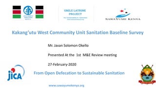 Kakang’utu West Community Unit Sanitation Baseline Survey
Mr. Javan Solomon Okello
Presented At the 1st M&E Review meeting
27-February-2020
From Open Defecation to Sustainable Sanitation
www.sawayumekenya.org
 
