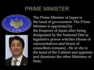 The Prime Minister of Japan is
the head of government. The Prime
Minister is appointed by
the Emperor of Japan after being
designated by the National Diet (a
legislative power whiches House of
representatives and house of
councillors remains) . He or she is
the head of the Cabinet and appoints
and dismisses the other Ministers of
State.
 