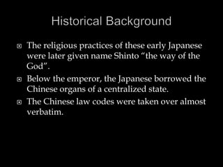  The religious practices of these early Japanese
were later given name Shinto “the way of the
God”.
 Below the emperor, the Japanese borrowed the
Chinese organs of a centralized state.
 The Chinese law codes were taken over almost
verbatim.
 