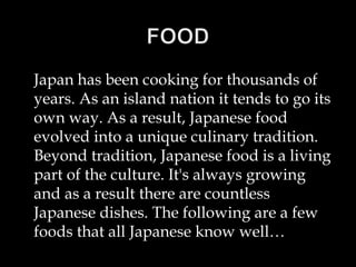 Japan has been cooking for thousands of
years. As an island nation it tends to go its
own way. As a result, Japanese food
evolved into a unique culinary tradition.
Beyond tradition, Japanese food is a living
part of the culture. It's always growing
and as a result there are countless
Japanese dishes. The following are a few
foods that all Japanese know well…
 
