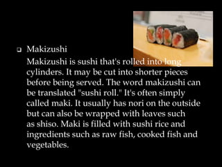  Makizushi
Makizushi is sushi that's rolled into long
cylinders. It may be cut into shorter pieces
before being served. The word makizushi can
be translated "sushi roll." It's often simply
called maki. It usually has nori on the outside
but can also be wrapped with leaves such
as shiso. Maki is filled with sushi rice and
ingredients such as raw fish, cooked fish and
vegetables.
 