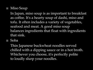  Miso Soup
In Japan, miso soup is as important to breakfast
as coffee. It's a hearty soup of dashi, miso and
tofu. It often includes a variety of vegetables,
seafood and meat. A good miso soup
balances ingredients that float with ingredients
that sink.
 Soba
Thin Japanese buckwheat noodles served
chilled with a dipping sauce or in a hot broth.
Whichever you choose, it's perfectly polite
to loudly slurp your noodles.
 