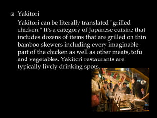 Yakitori
Yakitori can be literally translated "grilled
chicken." It's a category of Japanese cuisine that
includes dozens of items that are grilled on thin
bamboo skewers including every imaginable
part of the chicken as well as other meats, tofu
and vegetables. Yakitori restaurants are
typically lively drinking spots.
 