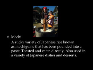  Mochi
A sticky variety of Japanese rice known
as mochigome that has been pounded into a
paste. Toasted and eaten directly. Also used in
a variety of Japanese dishes and desserts.
 