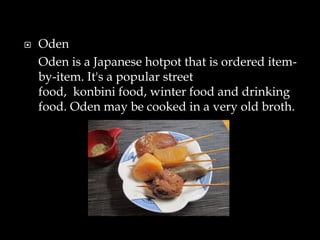  Oden
Oden is a Japanese hotpot that is ordered item-
by-item. It's a popular street
food, konbini food, winter food and drinking
food. Oden may be cooked in a very old broth.
 
