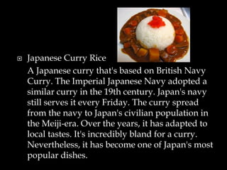  Japanese Curry Rice
A Japanese curry that's based on British Navy
Curry. The Imperial Japanese Navy adopted a
similar curry in the 19th century. Japan's navy
still serves it every Friday. The curry spread
from the navy to Japan's civilian population in
the Meiji-era. Over the years, it has adapted to
local tastes. It's incredibly bland for a curry.
Nevertheless, it has become one of Japan's most
popular dishes.
 