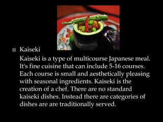  Kaiseki
Kaiseki is a type of multicourse Japanese meal.
It's fine cuisine that can include 5-16 courses.
Each course is small and aesthetically pleasing
with seasonal ingredients. Kaiseki is the
creation of a chef. There are no standard
kaiseki dishes. Instead there are categories of
dishes are are traditionally served.
 