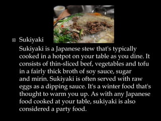 Sukiyaki
Sukiyaki is a Japanese stew that's typically
cooked in a hotpot on your table as you dine. It
consists of thin-sliced beef, vegetables and tofu
in a fairly thick broth of soy sauce, sugar
and mirin. Sukiyaki is often served with raw
eggs as a dipping sauce. It's a winter food that's
thought to warm you up. As with any Japanese
food cooked at your table, sukiyaki is also
considered a party food.
 