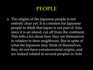  The origins of the Japanese people is not
entirely clear yet. It is common for Japanese
people to think that Japan is not part of Asia
since it is an island, cut off from the continent.
This tells a lot about how they see themselves
in relation to their neighbours. But in spite of
what the Japanese may think of themselves,
they do not have extraterrestrial origins, and
are indeed related to several peoples in Asia
 