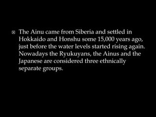  The Ainu came from Siberia and settled in
Hokkaido and Honshu some 15,000 years ago,
just before the water levels started rising again.
Nowadays the Ryukuyans, the Ainus and the
Japanese are considered three ethnically
separate groups.
 