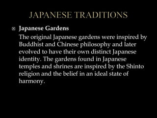 Japanese Gardens
The original Japanese gardens were inspired by
Buddhist and Chinese philosophy and later
evolved to have their own distinct Japanese
identity. The gardens found in Japanese
temples and shrines are inspired by the Shinto
religion and the belief in an ideal state of
harmony.
 