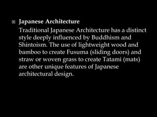  Japanese Architecture
Traditional Japanese Architecture has a distinct
style deeply influenced by Buddhism and
Shintoism. The use of lightweight wood and
bamboo to create Fusuma (sliding doors) and
straw or woven grass to create Tatami (mats)
are other unique features of Japanese
architectural design.
 