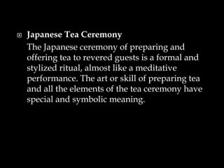  Japanese Tea Ceremony
The Japanese ceremony of preparing and
offering tea to revered guests is a formal and
stylized ritual, almost like a meditative
performance. The art or skill of preparing tea
and all the elements of the tea ceremony have
special and symbolic meaning.
 