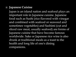  Japanese Cuisine
Japan is an island nation and seafood plays an
important role in Japanese cuisine. Japanese
food such as Sushi (rice flavored with vinegar
and combined with seafood or seaweed and
sometimes vegetables) and Sashimi (cut and
sliced raw meat, usually seafood) are forms of
Japanese cuisine that have become famous
worldwide. Sake or Japanese rice wine is also
drunk at traditional meals as a toast to the
health and long life of one's dining
companions.
 
