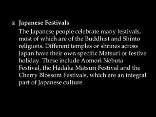  Japanese Festivals
The Japanese people celebrate many festivals,
most of which are of the Buddhist and Shinto
religions. Different temples or shrines across
Japan have their own specific Matsuri or festive
holiday. These include Aomori Nebuta
Festival, the Hadaka Matsuri Festival and the
Cherry Blossom Festivals, which are an integral
part of Japanese culture.
 